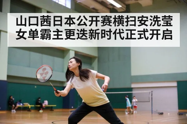 山口茜日本公开赛横扫安洗莹女单霸主更迭新时代正式开启